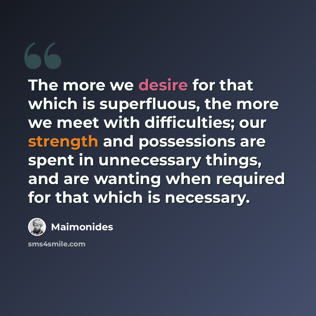 “The more we desire for that which is superfluous, the more we meet with difficulties; our strength and possessions are spent in unnecessary things, and are wanting when required for that which is necessary.” quote by Maimonides