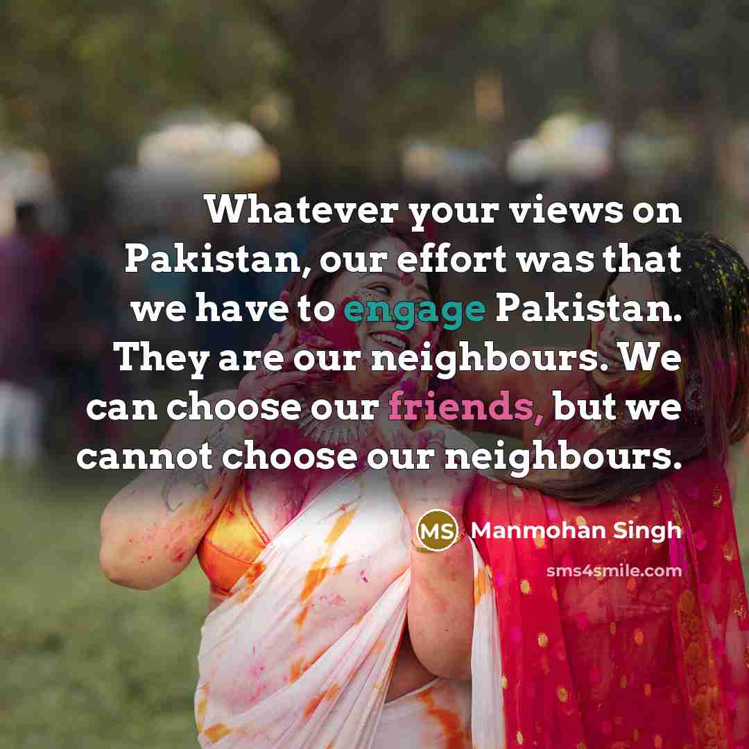 “Whatever your views on Pakistan, our effort was that we have to engage Pakistan. They are our neighbours. We can choose our friends, but we cannot choose our neighbours.” quote by Manmohan Singh