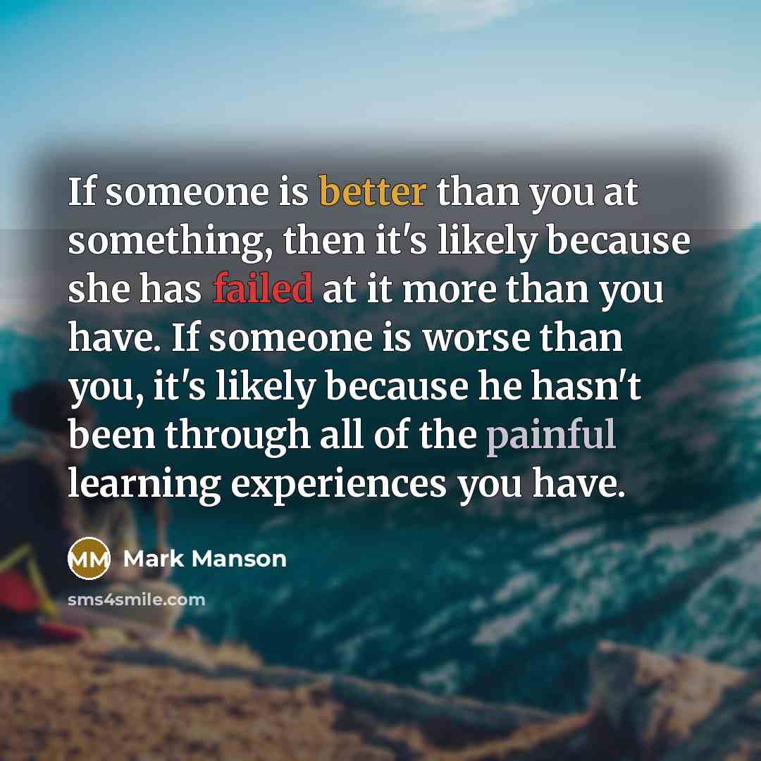 “If someone is better than you at something, then it's likely because she has failed at it more than you have. If someone is worse than you, it's likely because he hasn't been through all of the painful learning experiences you have.” quote by Mark Manson