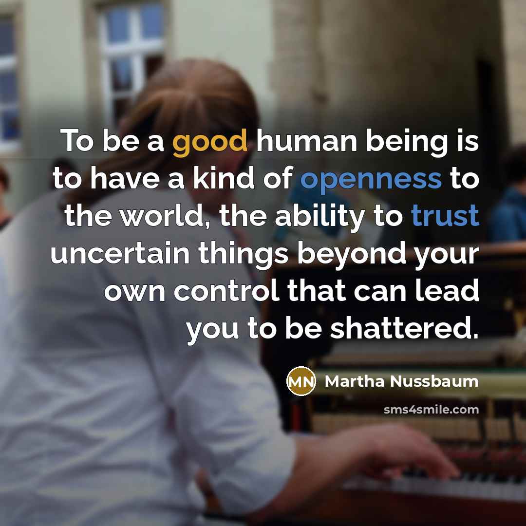“To be a good human being is to have a kind of openness to the world, the ability to trust uncertain things beyond your own control that can lead you to be shattered.” quote by Martha Nussbaum