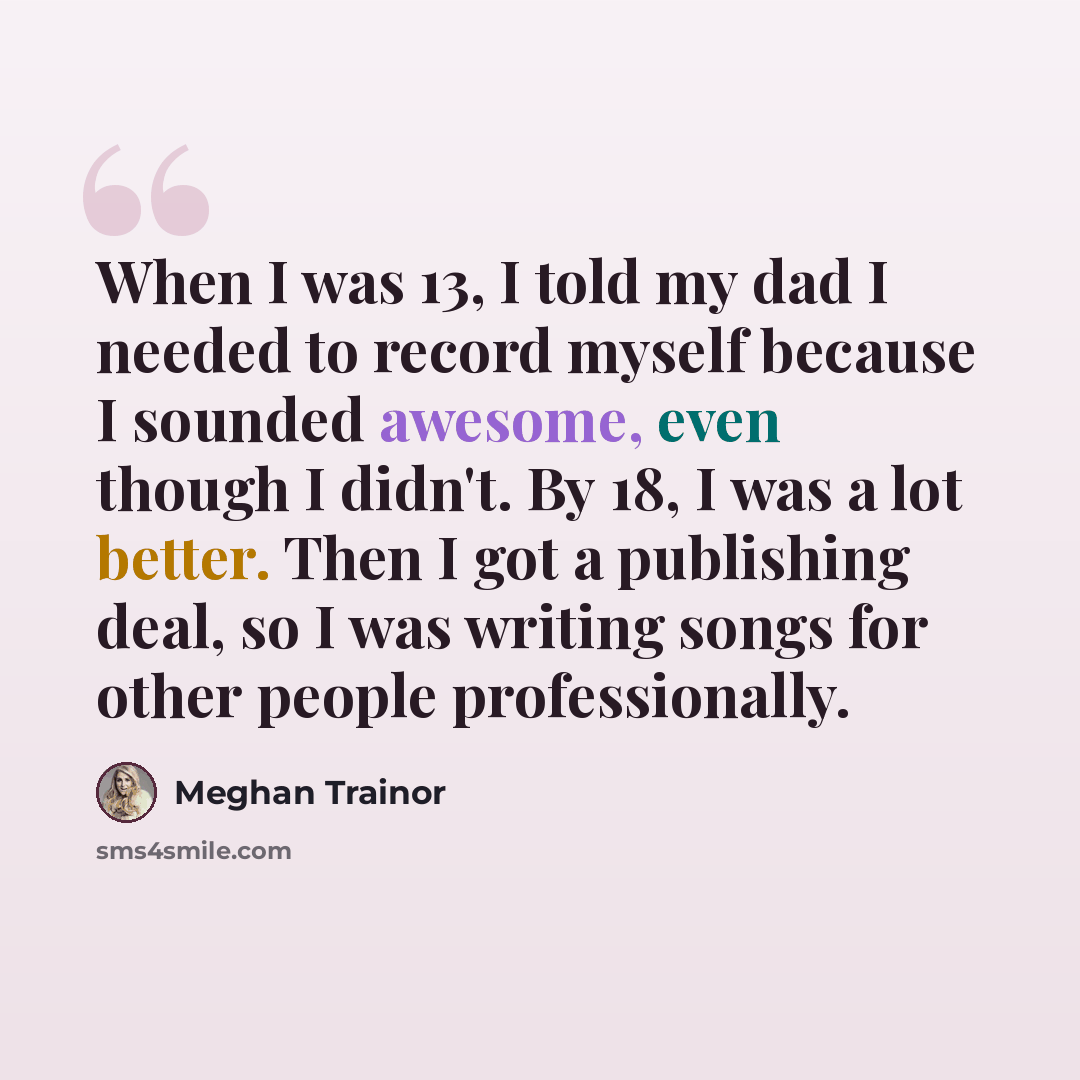 “When I was 13, I told my dad I needed to record myself because I sounded awesome, even though I didn't. By 18, I was a lot better. Then I got a publishing deal, so I was writing songs for other people professionally.” quote by Meghan Trainor