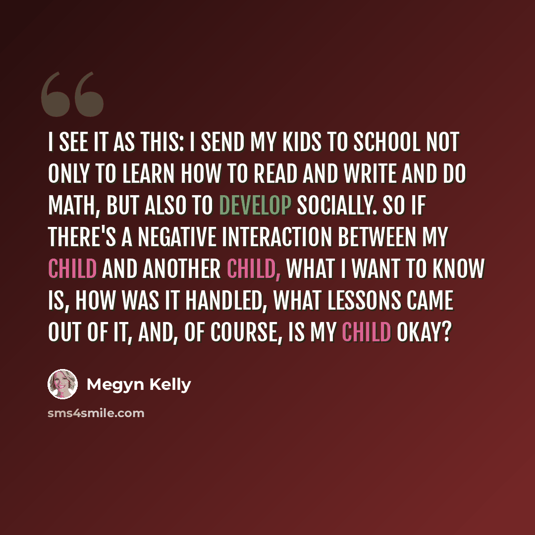 “I see it as this: I send my kids to school not only to learn how to read and write and do math, but also to develop socially. So if there's a negative interaction between my child and another child, what I want to know is, how was it handled, what lessons came out of it, and, of course, is my…” quote by Megyn Kelly