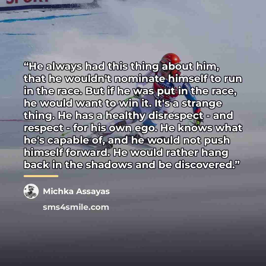 “He always had this thing about him, that he wouldn't nominate himself to run in the race. But if he was put in the race, he would want to win it. It's a strange thing. He has a healthy disrespect - and respect - for his own ego. He knows what he's capable of, and he would not push himself forward…” quote by Michka Assayas