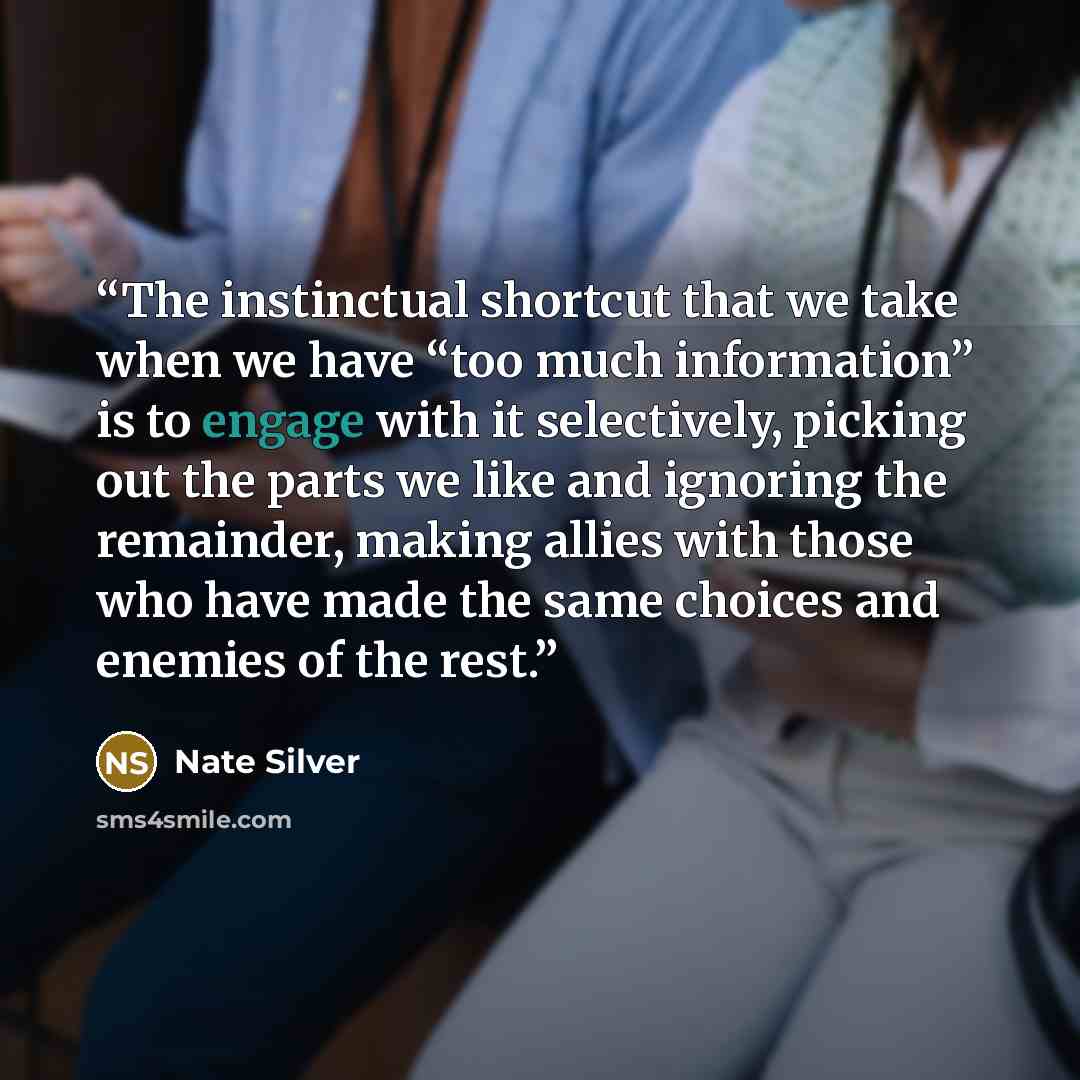 “The instinctual shortcut that we take when we have “too much information” is to engage with it selectively, picking out the parts we like and ignoring the remainder, making allies with those who have made the same choices and enemies of the rest.” quote by Nate Silver