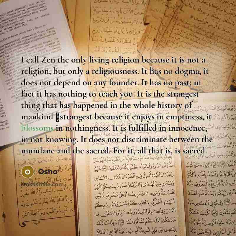 “I call Zen the only living religion because it is not a religion, but only a religiousness. It has no dogma, it does not depend on any founder. It has no past; in fact it has nothing to teach you. It is the strangest thing that has happened in the whole history of mankind ⬠strangest because it…” quote by OSHO