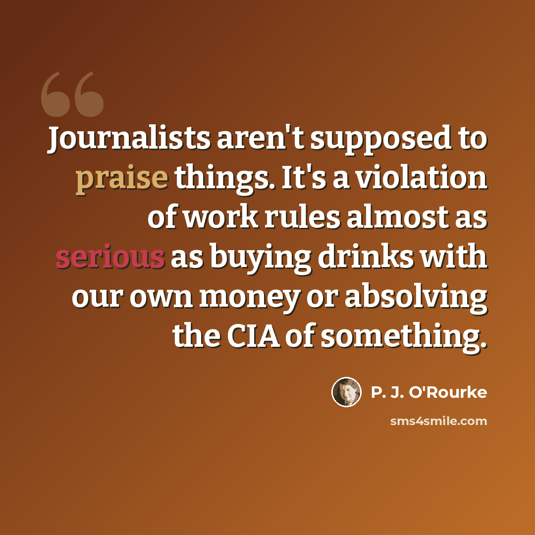 “Journalists aren't supposed to praise things. It's a violation of work rules almost as serious as buying drinks with our own money or absolving the CIA of something.” quote by P. J. O'Rourke