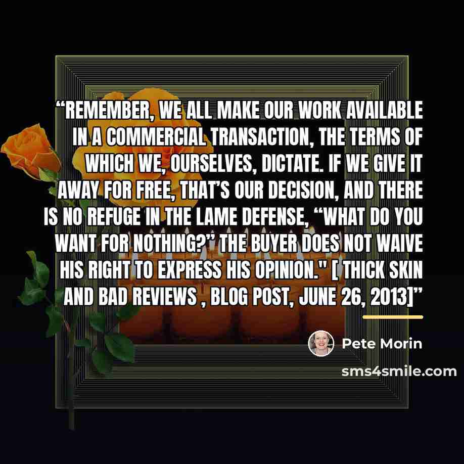 “Remember, we all make our work available in a commercial transaction, the terms of which we, ourselves, dictate. If we give it away for free, that’s our decision, and there is no refuge in the lame defense, “what do you want for nothing?” The buyer does not waive his right to express his opinion."…” quote by Pete Morin