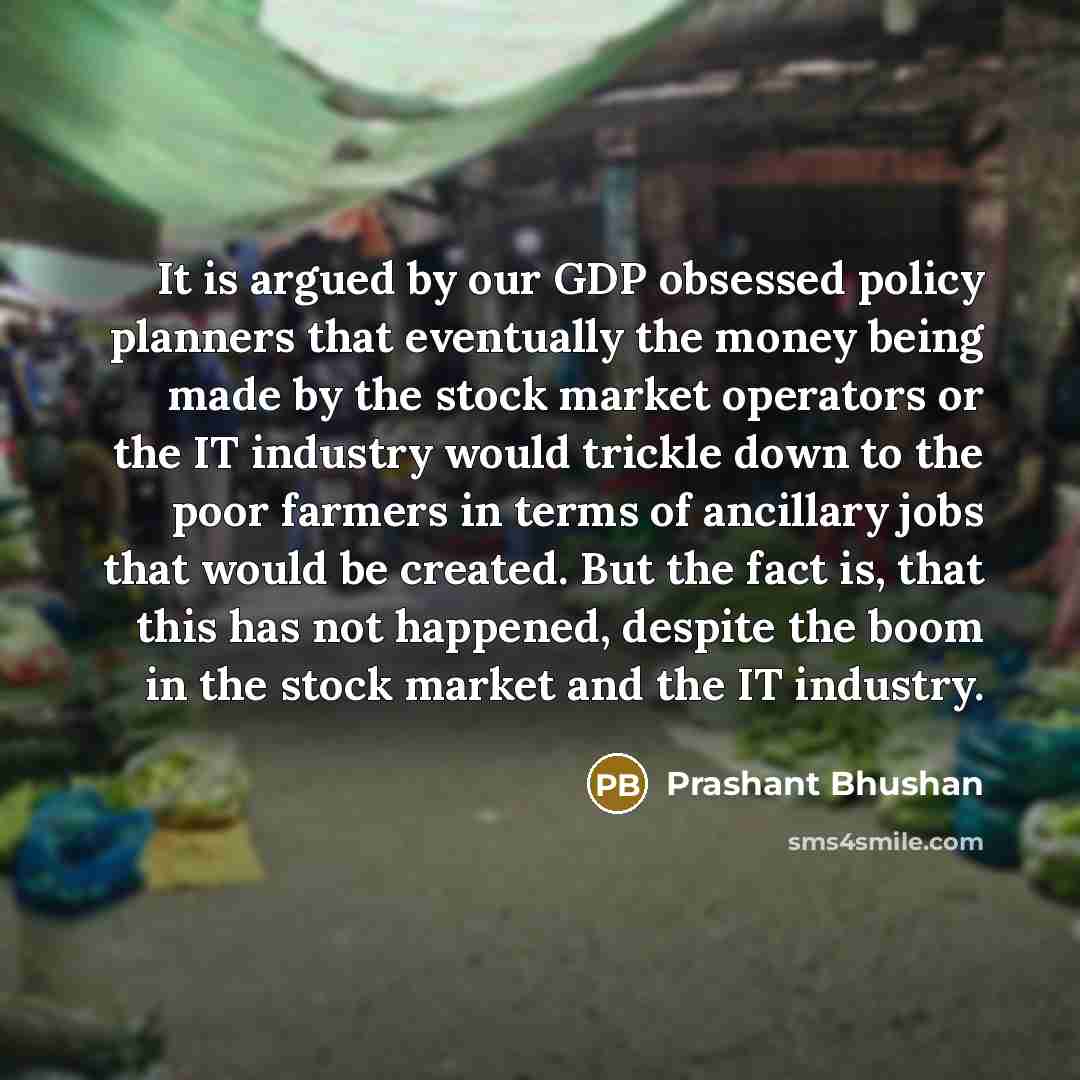 “It is argued by our GDP obsessed policy planners that eventually the money being made by the stock market operators or the IT industry would trickle down to the poor farmers in terms of ancillary jobs that would be created. But the fact is, that this has not happened, despite the boom in the stock…” quote by Prashant Bhushan