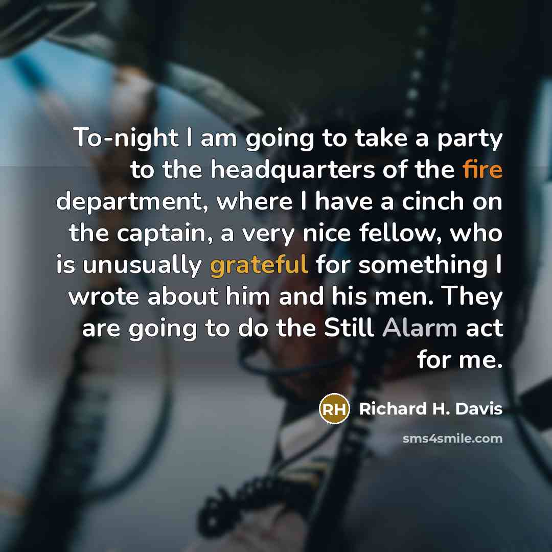 “To-night I am going to take a party to the headquarters of the fire department, where I have a cinch on the captain, a very nice fellow, who is unusually grateful for something I wrote about him and his men. They are going to do the Still Alarm act for me.” quote by Richard H. Davis