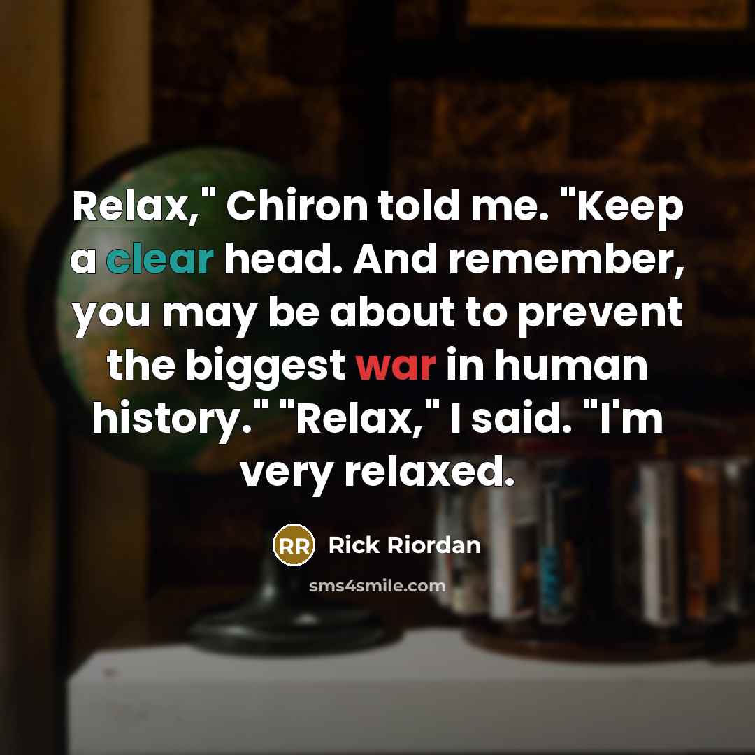 “Relax," Chiron told me. "Keep a clear head. And remember, you may be about to prevent the biggest war in human history." "Relax," I said. "I'm very relaxed.” quote by Rick Riordan