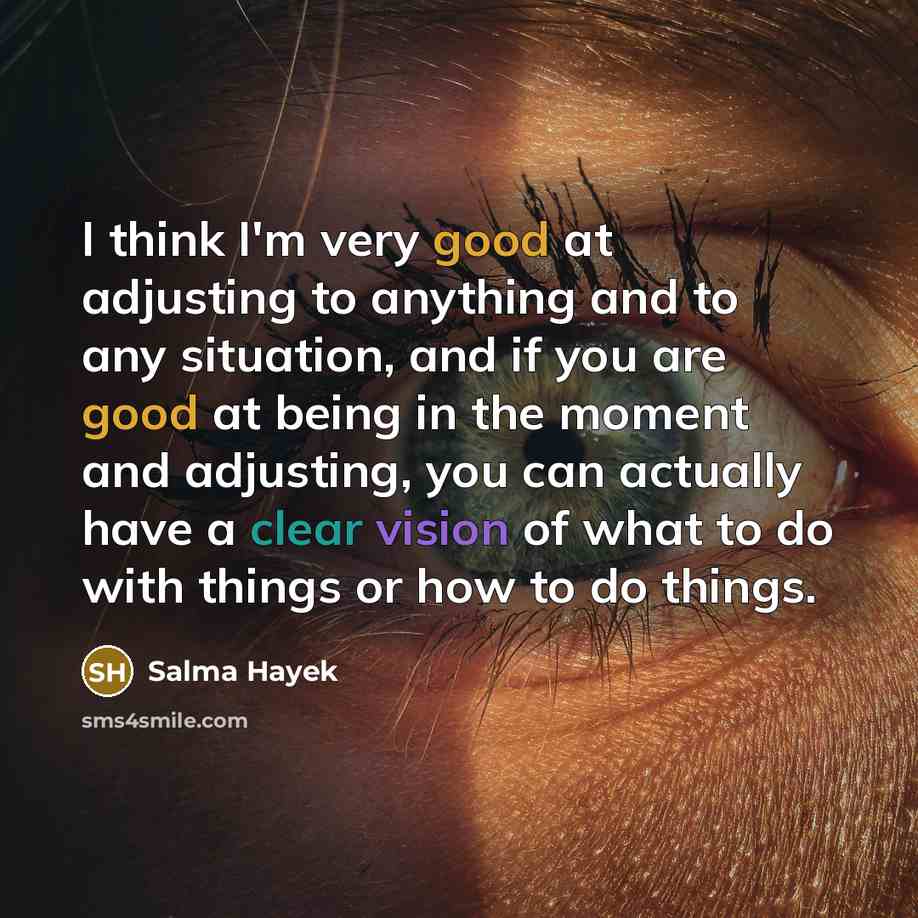 “I think I'm very good at adjusting to anything and to any situation, and if you are good at being in the moment and adjusting, you can actually have a clear vision of what to do with things or how to do things.” quote by Salma Hayek