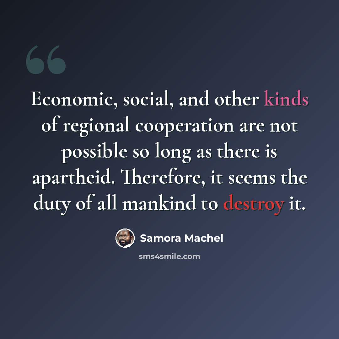 “Economic, social, and other kinds of regional cooperation are not possible so long as there is apartheid. Therefore, it seems the duty of all mankind to destroy it.” quote by Samora Machel