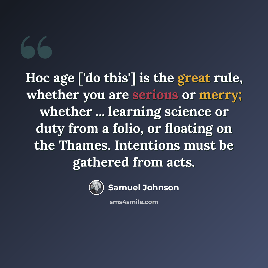 “Hoc age ['do this'] is the great rule, whether you are serious or merry; whether ... learning science or duty from a folio, or floating on the Thames. Intentions must be gathered from acts.” quote by Samuel Johnson