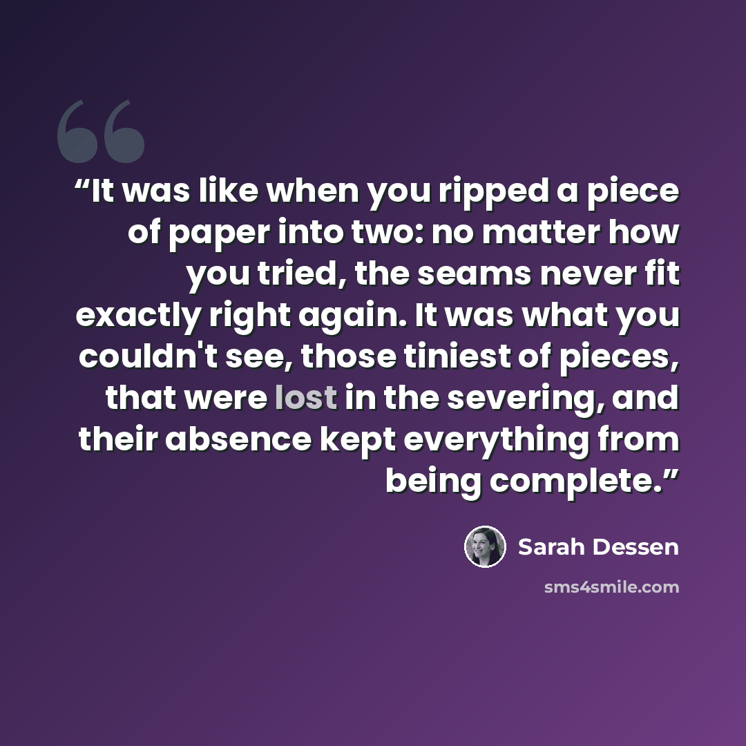 “It was like when you ripped a piece of paper into two: no matter how you tried, the seams never fit exactly right again. It was what you couldn't see, those tiniest of pieces, that were lost in the severing, and their absence kept everything from being complete.” quote by Sarah Dessen