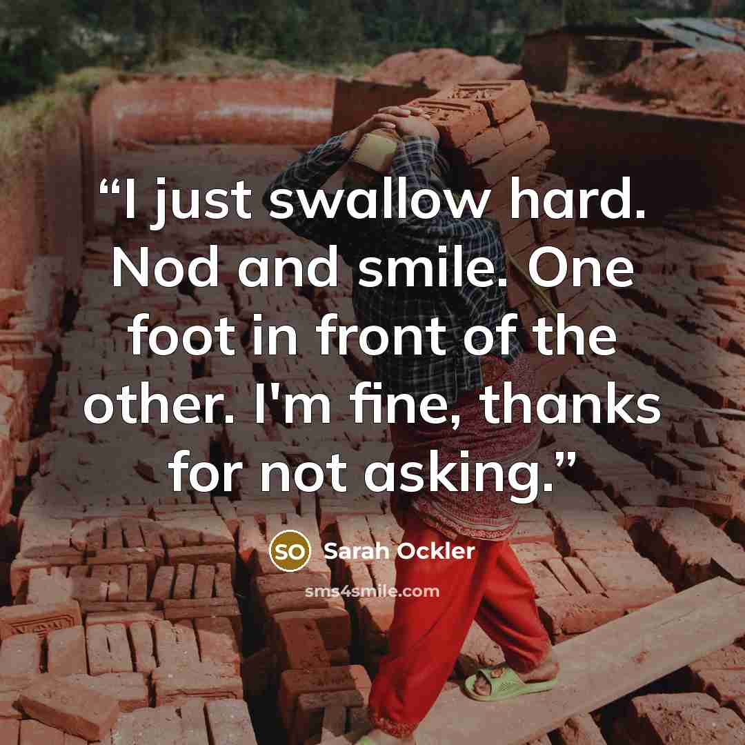 “I just swallow hard. Nod and smile. One foot in front of the other. I'm fine, thanks for not asking.” quote by Sarah Ockler