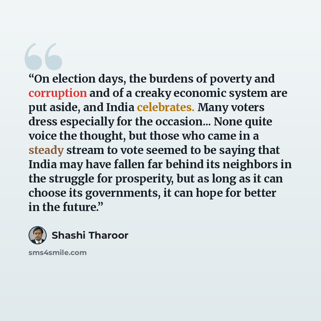 “On election days, the burdens of poverty and corruption and of a creaky economic system are put aside, and India celebrates. Many voters dress especially for the occasion... None quite voice the thought, but those who came in a steady stream to vote seemed to be saying that India may have fallen…” quote by Shashi Tharoor