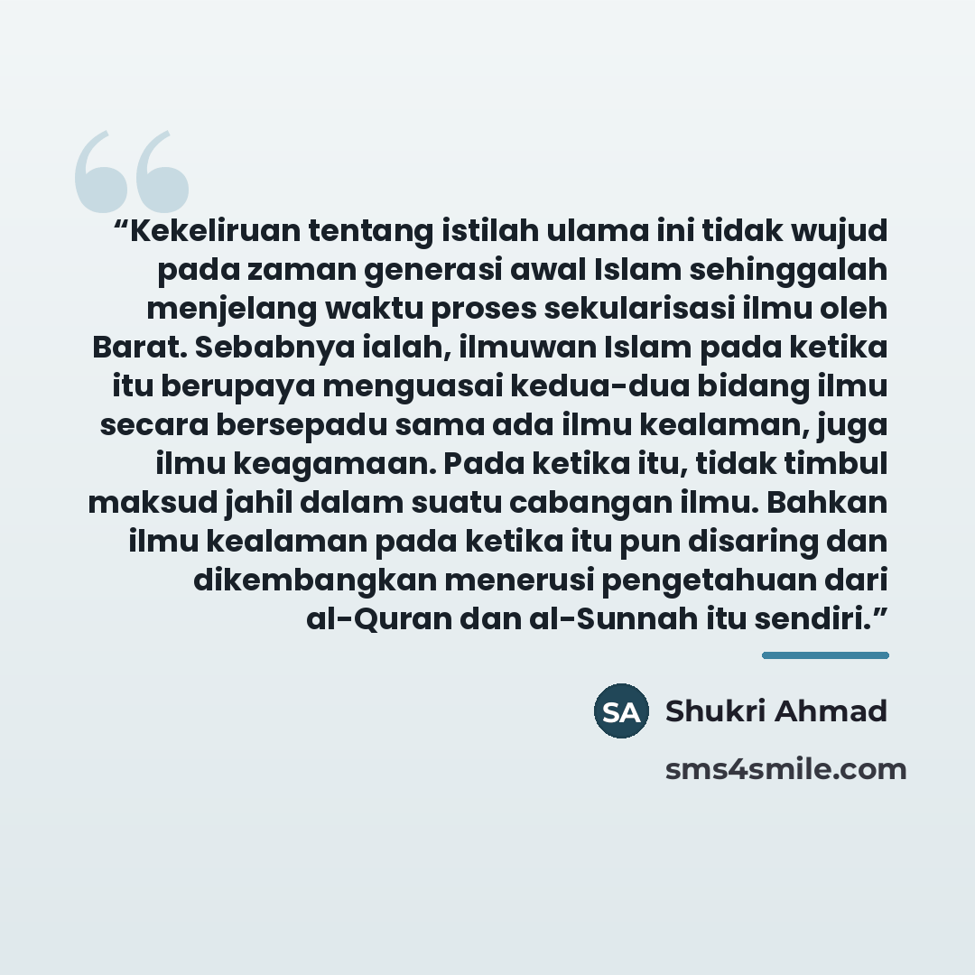 “Kekeliruan tentang istilah ulama ini tidak wujud pada zaman generasi awal Islam sehinggalah menjelang waktu proses sekularisasi ilmu oleh Barat. Sebabnya ialah, ilmuwan Islam pada ketika itu berupaya menguasai kedua-dua bidang ilmu secara bersepadu sama ada ilmu kealaman, juga ilmu keagamaan. Pada…” quote by Shukri Ahmad