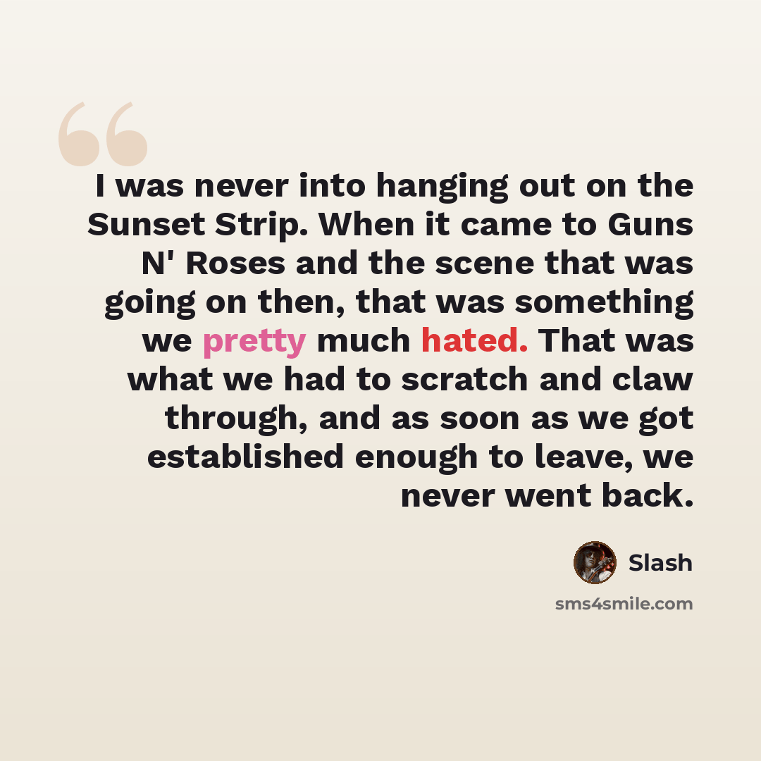 “I was never into hanging out on the Sunset Strip. When it came to Guns N' Roses and the scene that was going on then, that was something we pretty much hated. That was what we had to scratch and claw through, and as soon as we got established enough to leave, we never went back.” quote by Slash