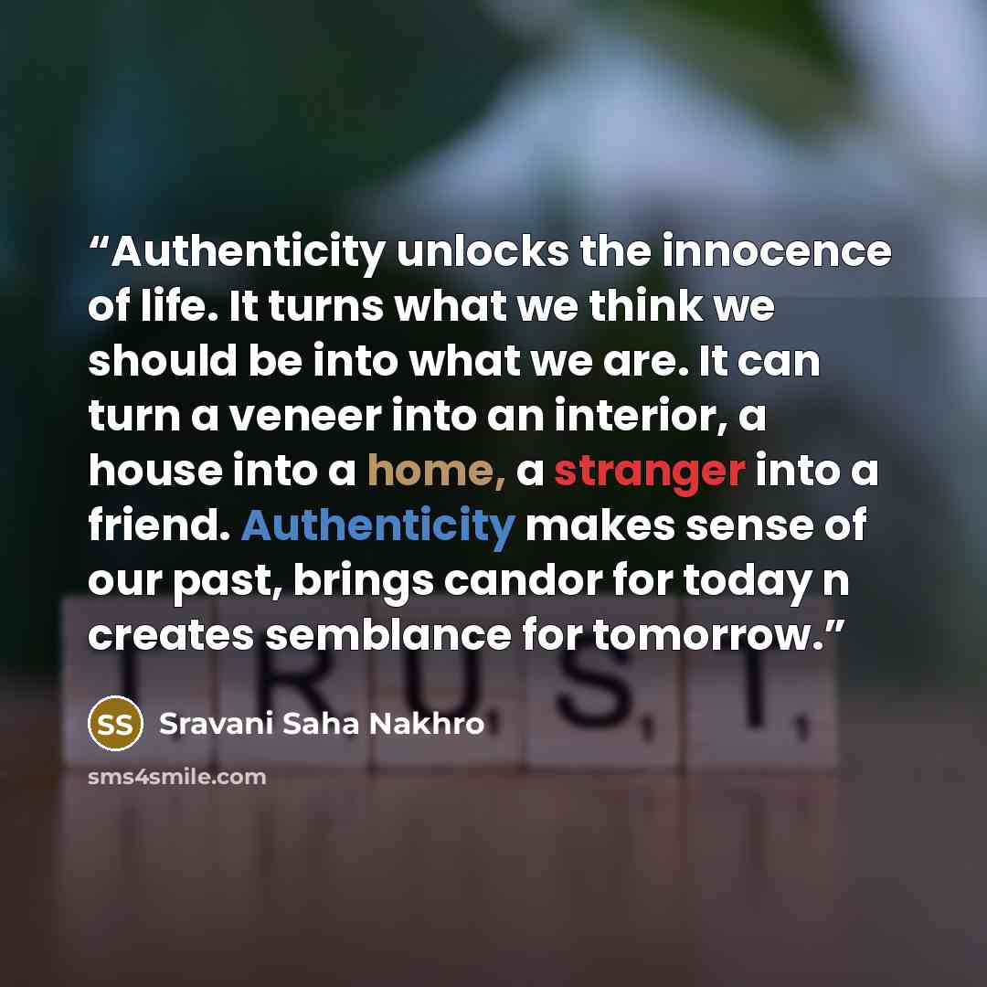 “Authenticity unlocks the innocence of life. It turns what we think we should be into what we are. It can turn a veneer into an interior, a house into a home, a stranger into a friend. Authenticity makes sense of our past, brings candor for today n creates semblance for tomorrow.” quote by Sravani Saha Nakhro