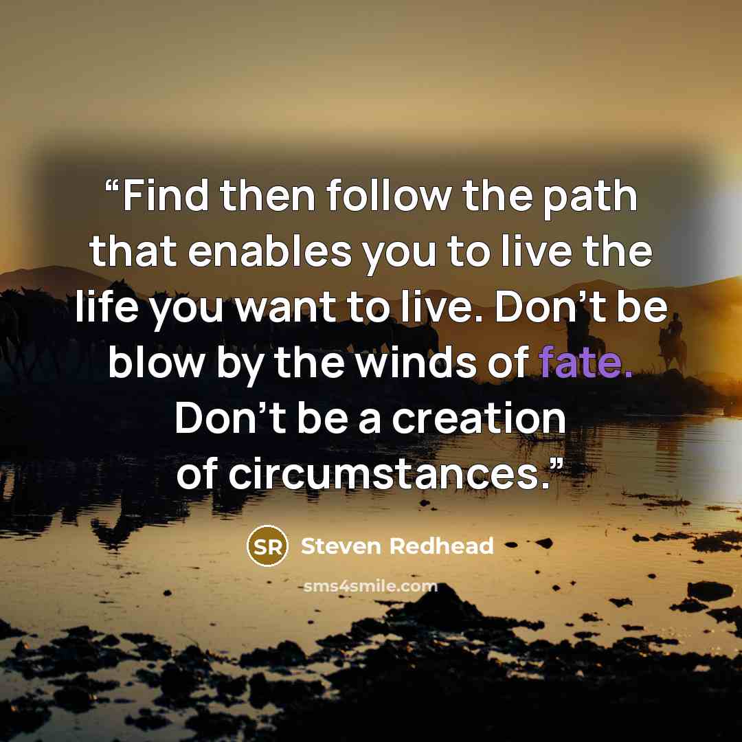 “Find then follow the path that enables you to live the life you want to live. Don't be blow by the winds of fate. Don't be a creation of circumstances.” quote by Steven Redhead