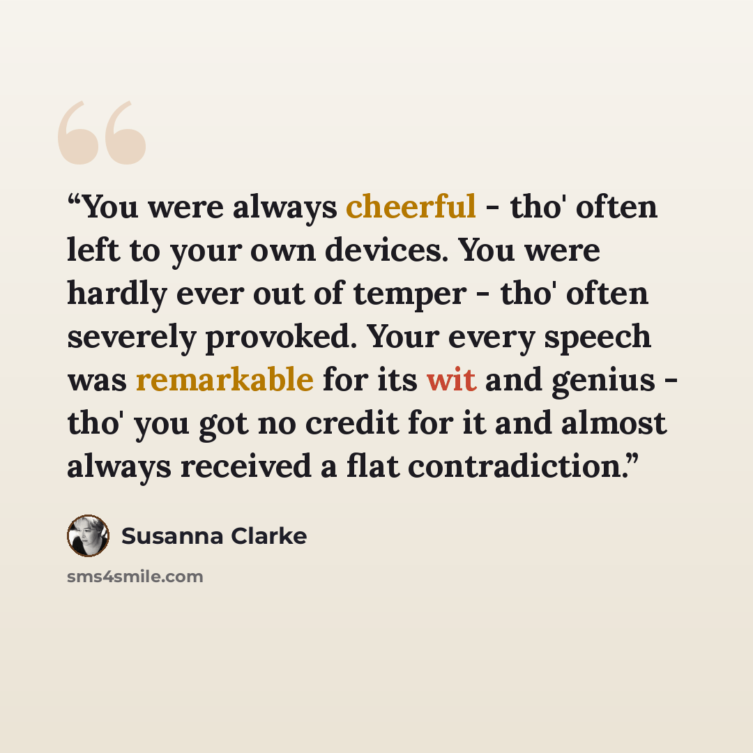 “You were always cheerful - tho' often left to your own devices. You were hardly ever out of temper - tho' often severely provoked. Your every speech was remarkable for its wit and genius - tho' you got no credit for it and almost always received a flat contradiction.” quote by Susanna Clarke