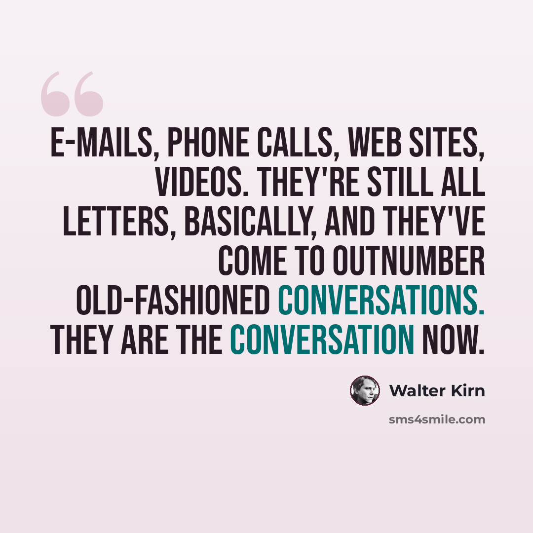 “E-mails, phone calls, Web sites, videos. They're still all letters, basically, and they've come to outnumber old-fashioned conversations. They are the conversation now.” quote by Walter Kirn