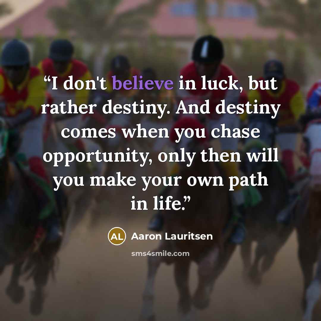 “I don't believe in luck, but rather destiny. And destiny comes when you chase opportunity, only then will you make your own path in life.” quote by Aaron Lauritsen