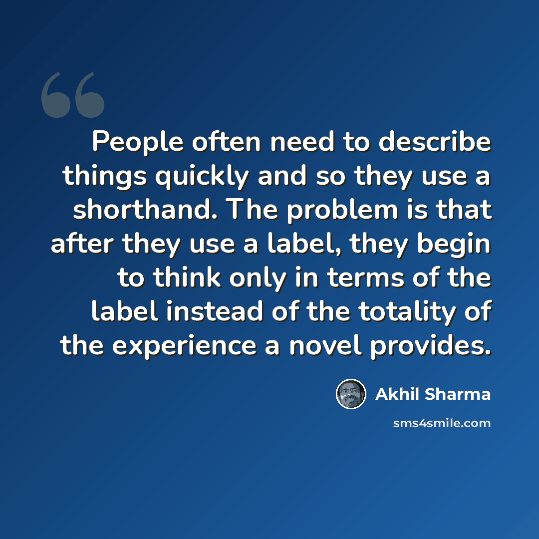 “People often need to describe things quickly and so they use a shorthand. The problem is that after they use a label, they begin to think only in terms of the label instead of the totality of the experience a novel provides.” quote by Akhil Sharma