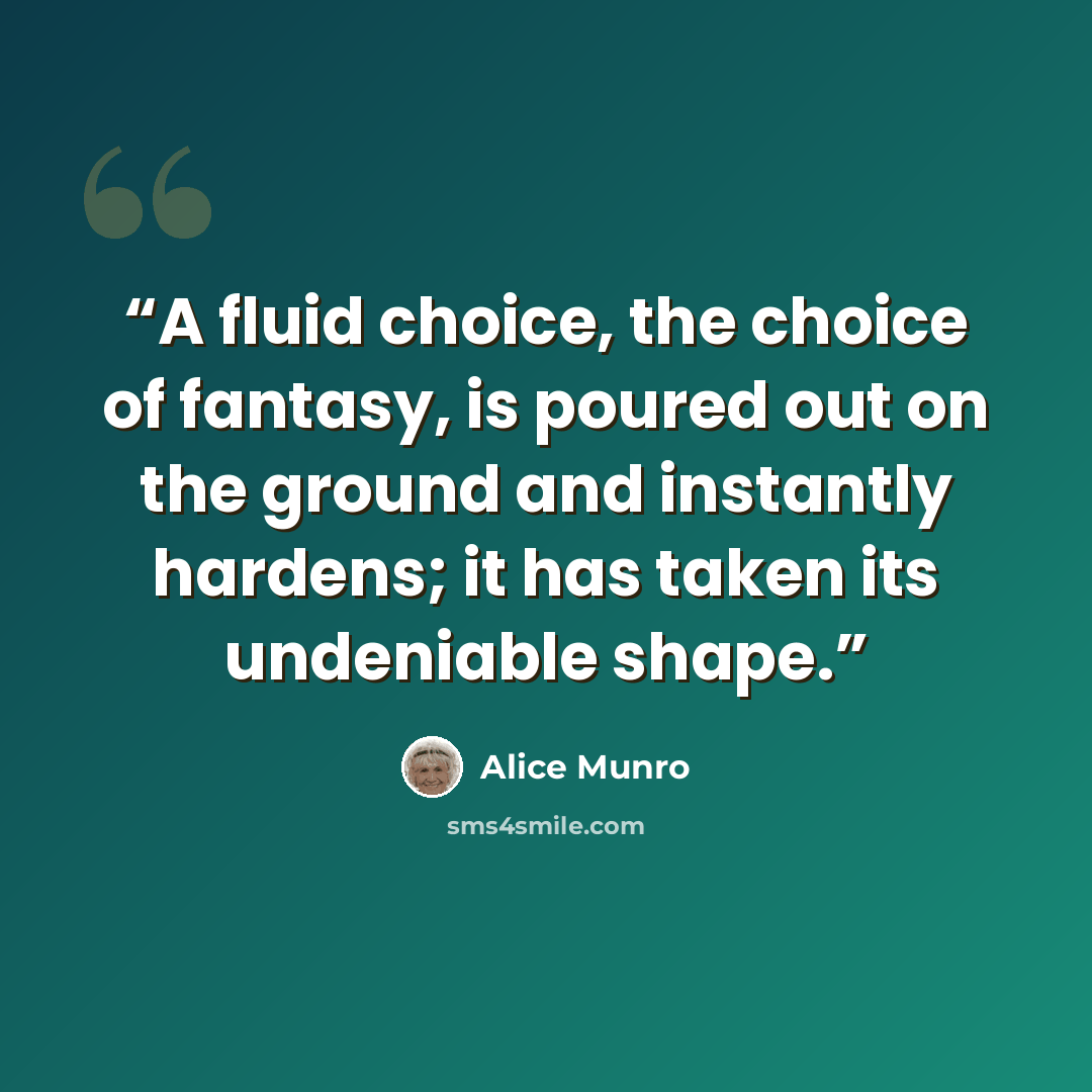 “A fluid choice, the choice of fantasy, is poured out on the ground and instantly hardens; it has taken its undeniable shape.” quote by Alice Munro