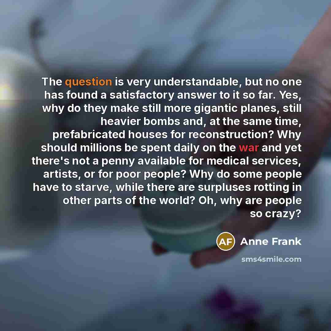 “The question is very understandable, but no one has found a satisfactory answer to it so far. Yes, why do they make still more gigantic planes, still heavier bombs and, at the same time, prefabricated houses for reconstruction? Why should millions be spent daily on the war and yet there's not a…” quote by Anne Frank