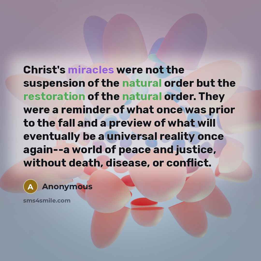 “Christ's miracles were not the suspension of the natural order but the restoration of the natural order. They were a reminder of what once was prior to the fall and a preview of what will eventually be a universal reality once again--a world of peace and justice, without death, disease, or conflict.” quote by Anonymous