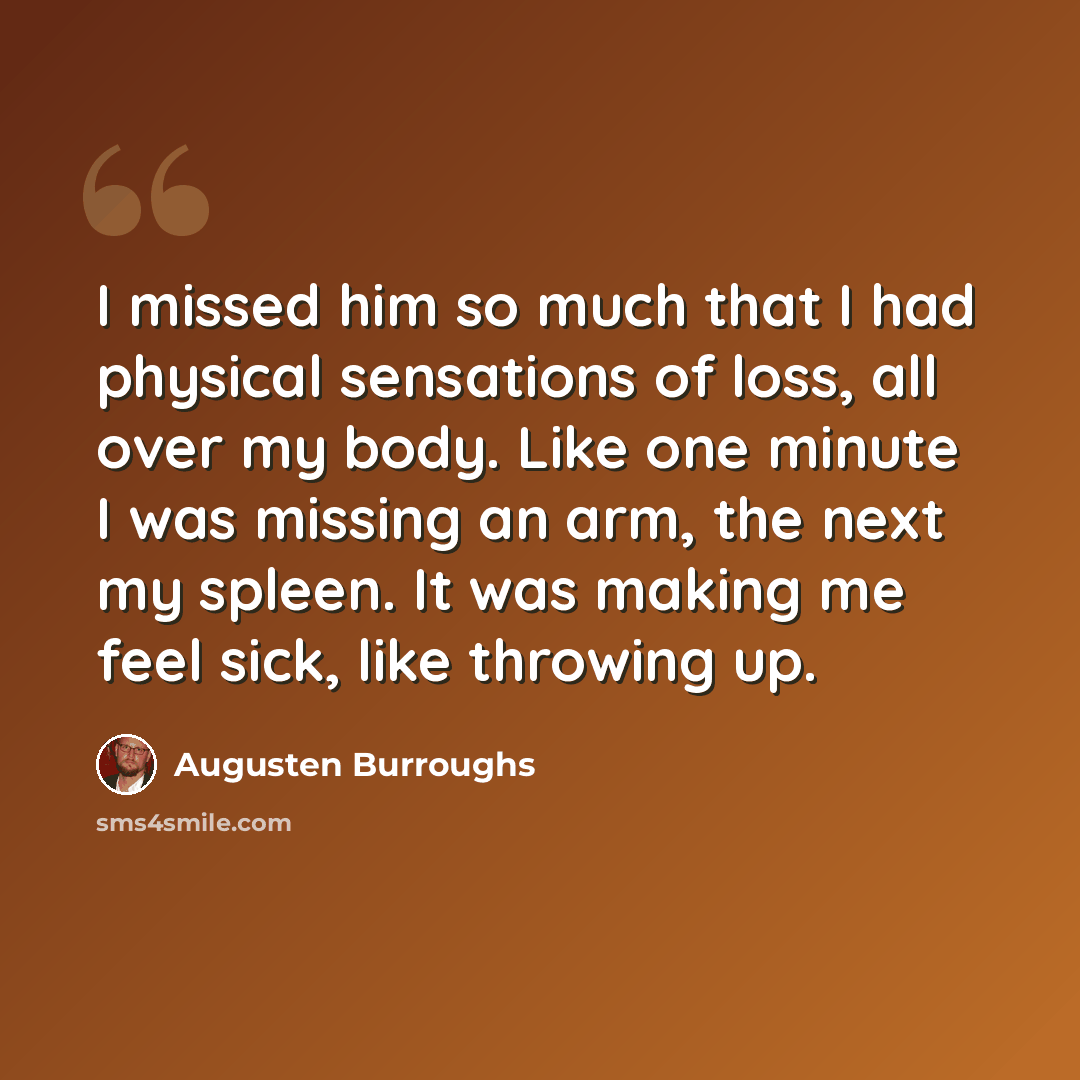 “I missed him so much that I had physical sensations of loss, all over my body. Like one minute I was missing an arm, the next my spleen. It was making me feel sick, like throwing up.” quote by Augusten Burroughs
