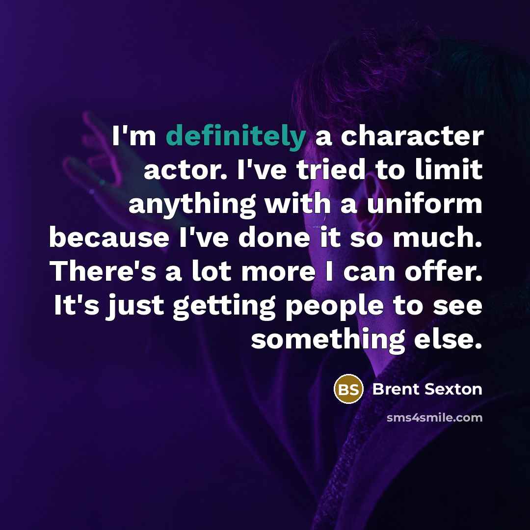 “I'm definitely a character actor. I've tried to limit anything with a uniform because I've done it so much. There's a lot more I can offer. It's just getting people to see something else.” quote by Brent Sexton