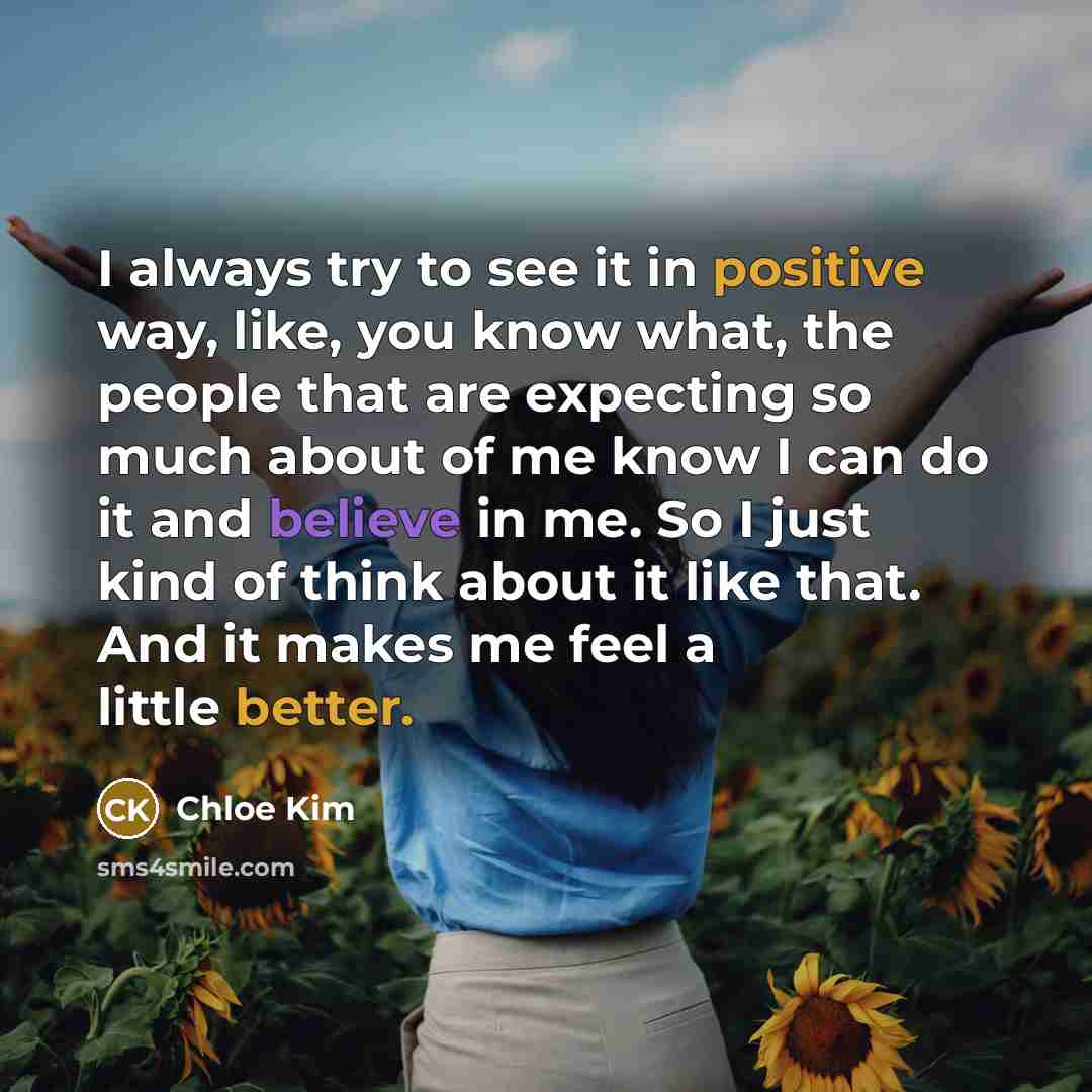 “I always try to see it in positive way, like, you know what, the people that are expecting so much about of me know I can do it and believe in me. So I just kind of think about it like that. And it makes me feel a little better.” quote by Chloe Kim