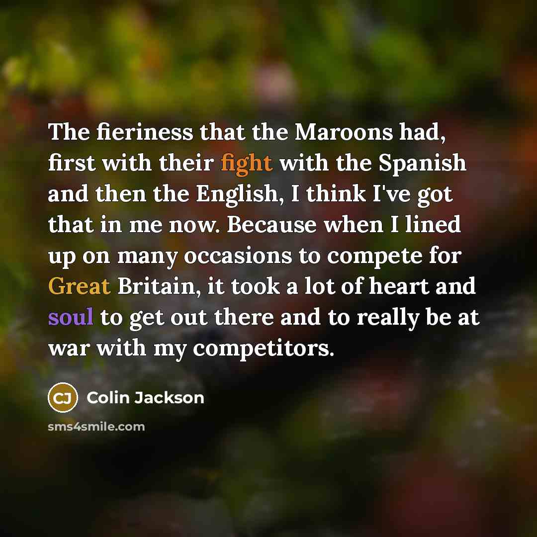 “The fieriness that the Maroons had, first with their fight with the Spanish and then the English, I think I've got that in me now. Because when I lined up on many occasions to compete for Great Britain, it took a lot of heart and soul to get out there and to really be at war with my competitors.” quote by Colin Jackson