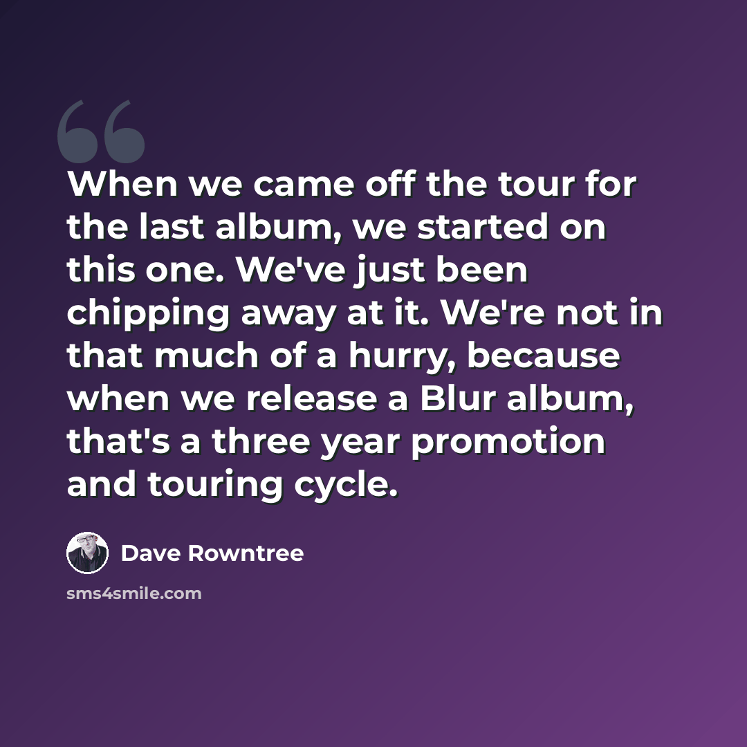 “When we came off the tour for the last album, we started on this one. We've just been chipping away at it. We're not in that much of a hurry, because when we release a Blur album, that's a three year promotion and touring cycle.” quote by Dave Rowntree