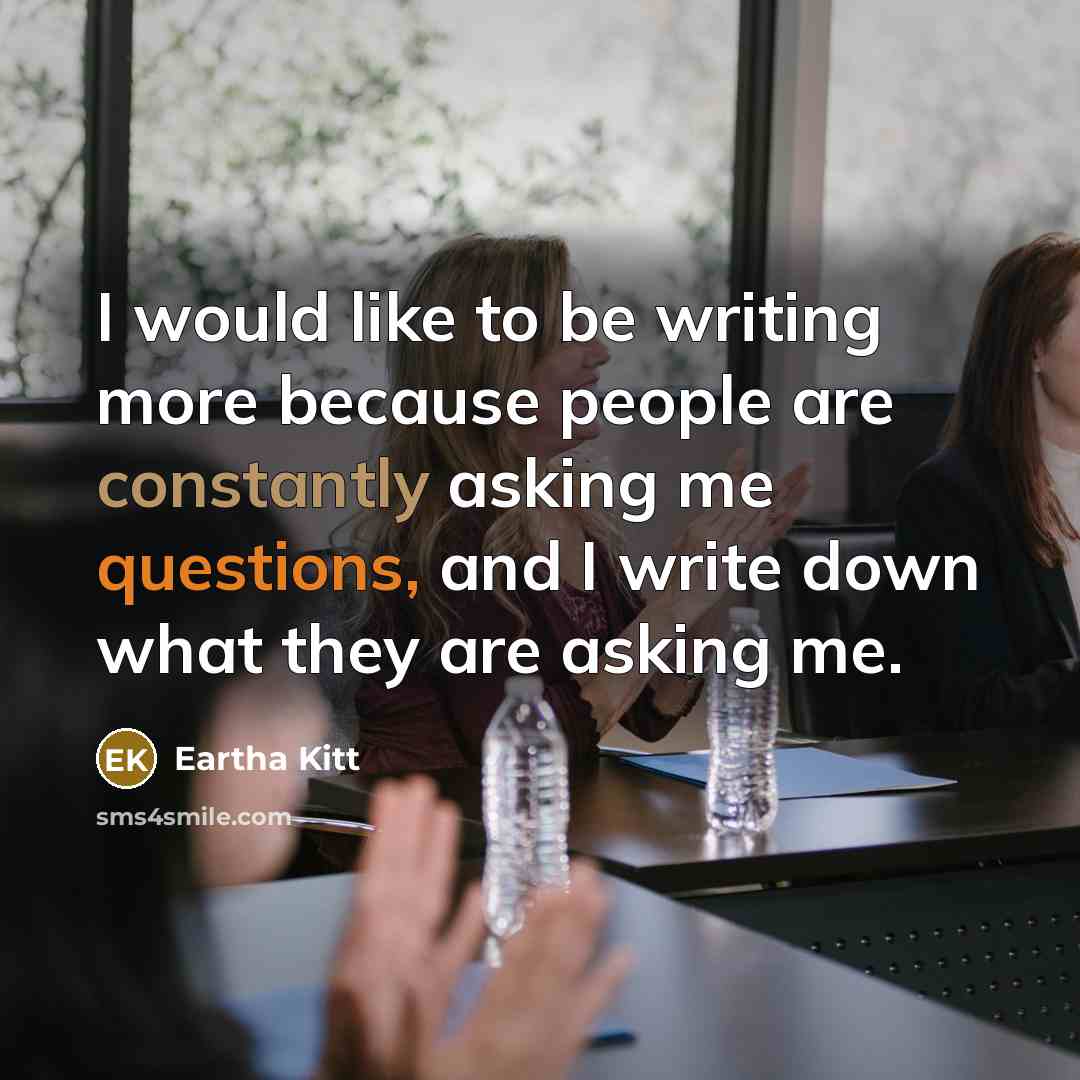 “I would like to be writing more because people are constantly asking me questions, and I write down what they are asking me.” quote by Eartha Kitt