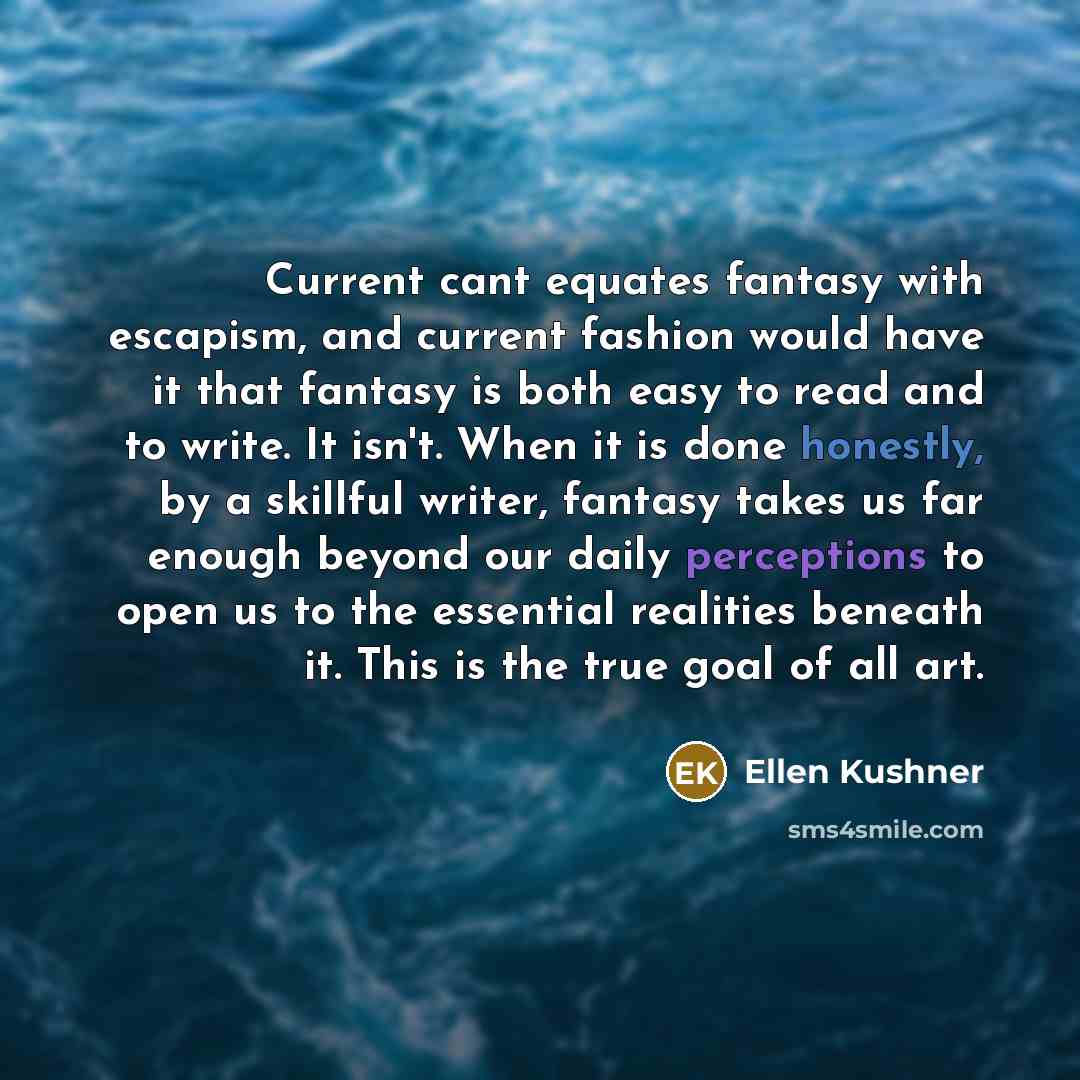 “Current cant equates fantasy with escapism, and current fashion would have it that fantasy is both easy to read and to write. It isn't. When it is done honestly, by a skillful writer, fantasy takes us far enough beyond our daily perceptions to open us to the essential realities beneath it. This is…” quote by Ellen Kushner