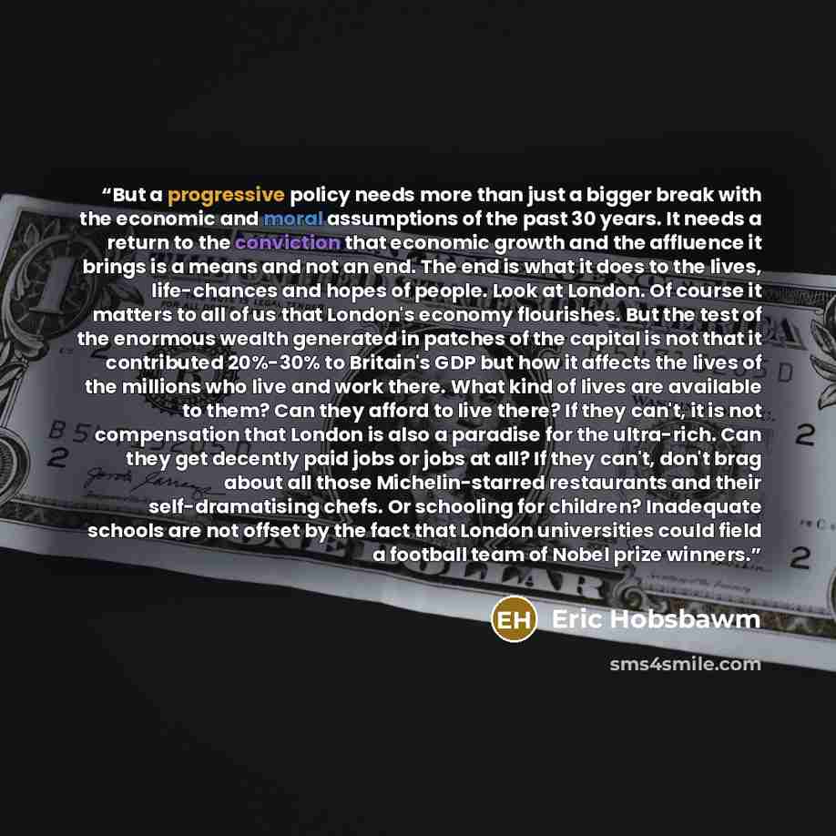 “But a progressive policy needs more than just a bigger break with the economic and moral assumptions of the past 30 years. It needs a return to the conviction that economic growth and the affluence it brings is a means and not an end. The end is what it does to the lives, life-chances and hopes of…” quote by Eric Hobsbawm