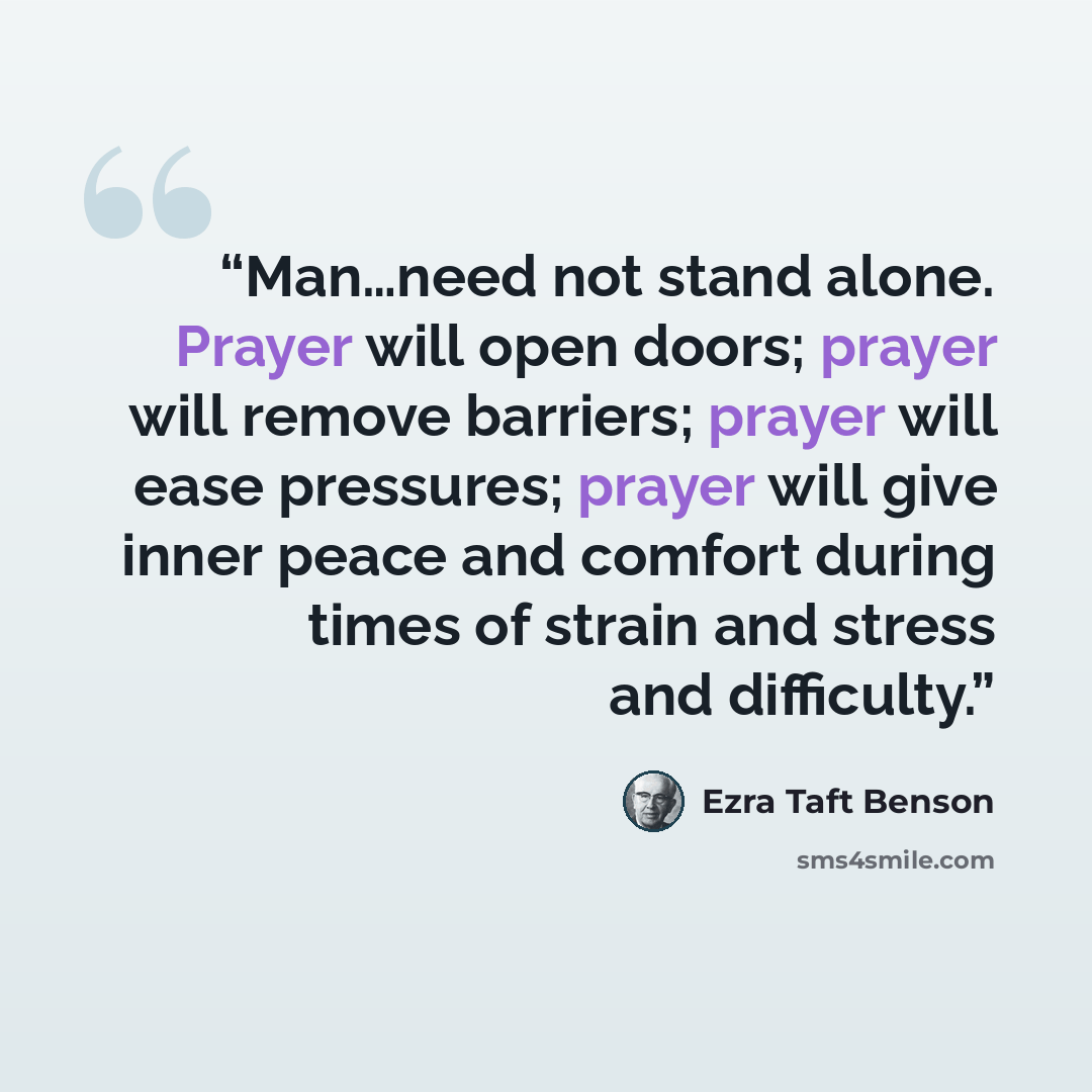 “Man…need not stand alone. Prayer will open doors; prayer will remove barriers; prayer will ease pressures; prayer will give inner peace and comfort during times of strain and stress and difficulty.” quote by Ezra Taft Benson