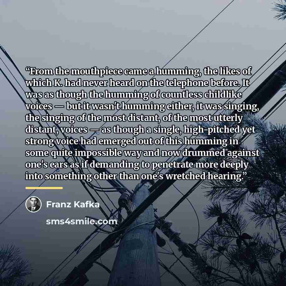 “From the mouthpiece came a humming, the likes of which K. had never heard on the telephone before. It was as though the humming of countless childlike voices — but it wasn't humming either, it was singing, the singing of the most distant, of the most utterly distant, voices — as though a single…” quote by Franz Kafka