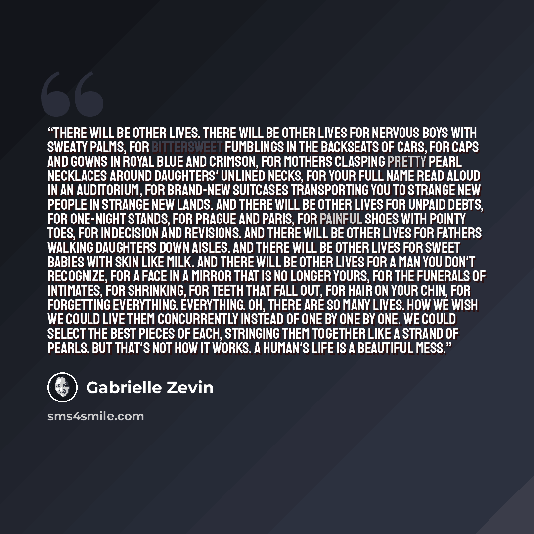 “There will be other lives. There will be other lives for nervous boys with sweaty palms, for bittersweet fumblings in the backseats of cars, for caps and gowns in royal blue and crimson, for mothers clasping pretty pearl necklaces around daughters' unlined necks, for your full name read aloud in…” quote by Gabrielle Zevin