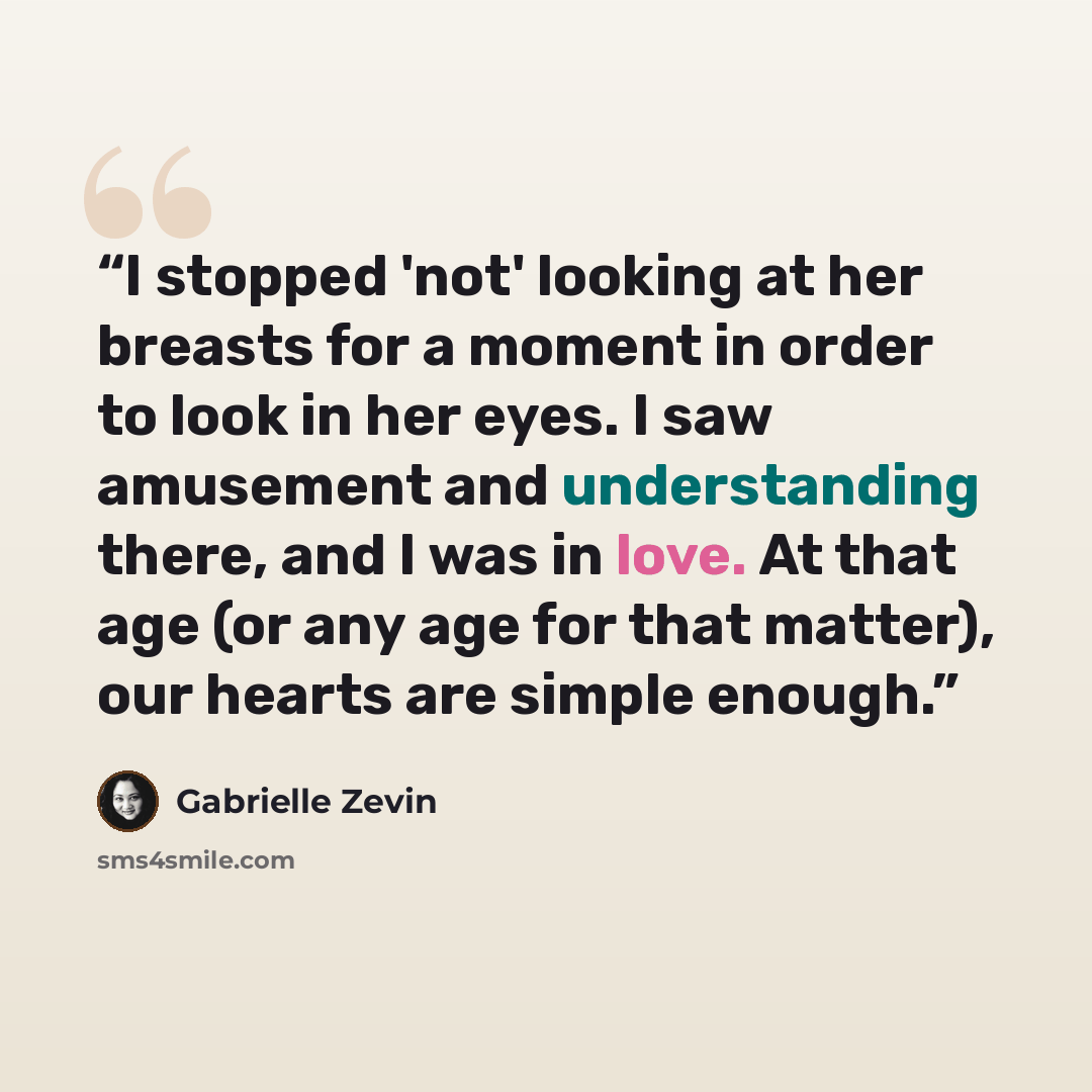 “I stopped 'not' looking at her breasts for a moment in order to look in her eyes. I saw amusement and understanding there, and I was in love. At that age (or any age for that matter), our hearts are simple enough.” quote by Gabrielle Zevin