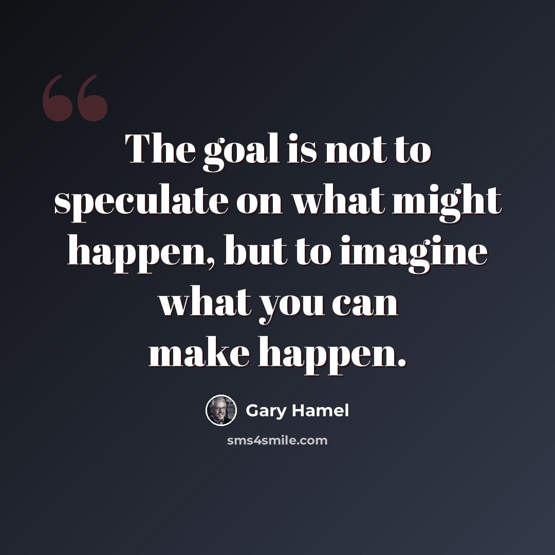 “The goal is not to speculate on what might happen, but to imagine what you can make happen.” quote by Gary Hamel