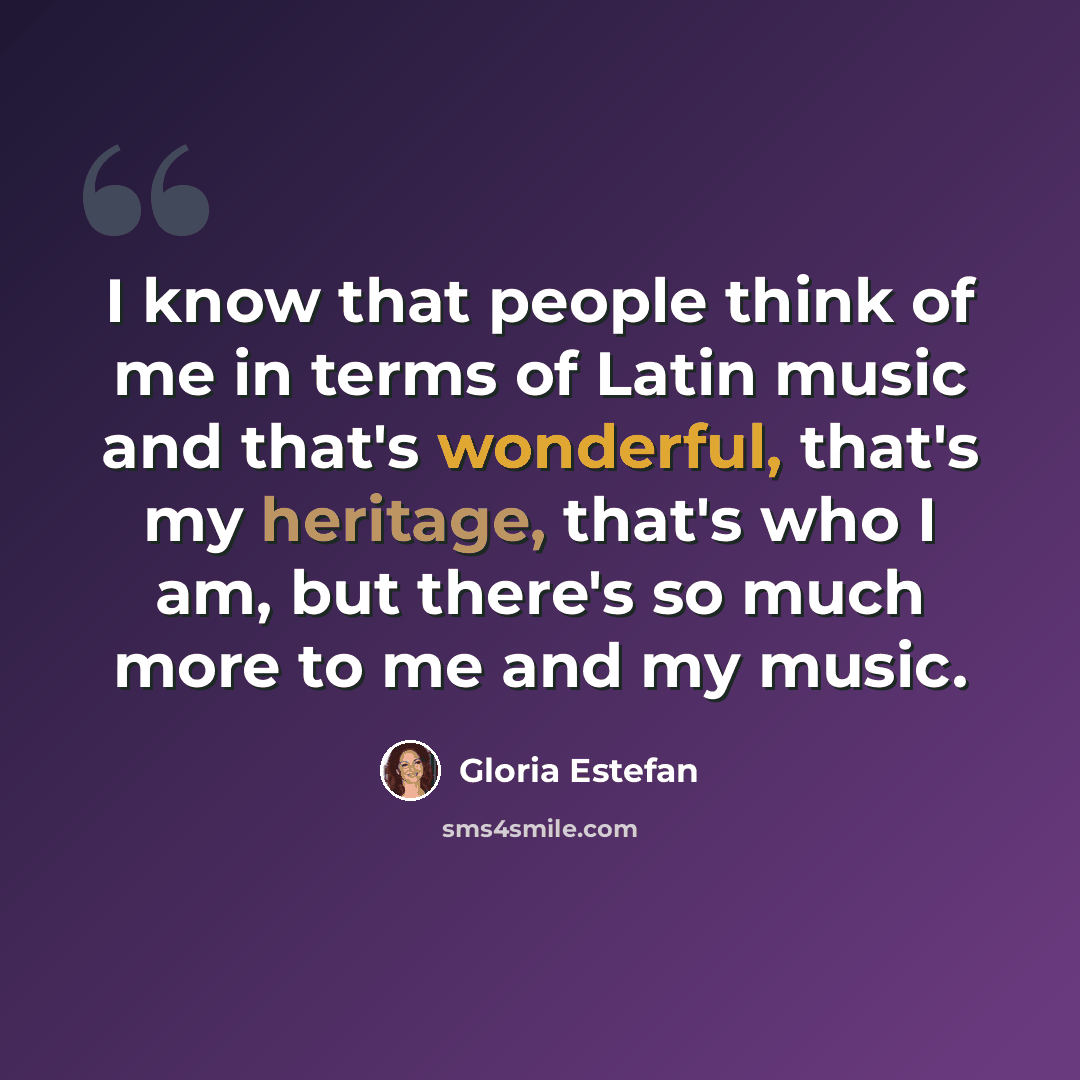 “I know that people think of me in terms of Latin music and that's wonderful, that's my heritage, that's who I am, but there's so much more to me and my music.” quote by Gloria Estefan