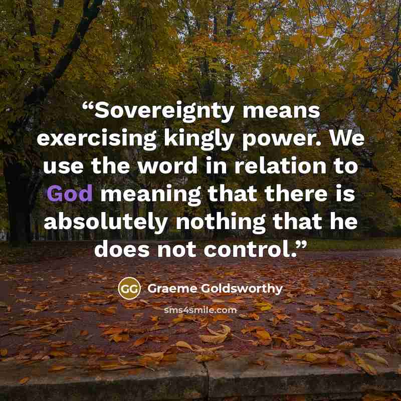 “Sovereignty means exercising kingly power. We use the word in relation to God meaning that there is absolutely nothing that he does not control.” quote by Graeme Goldsworthy