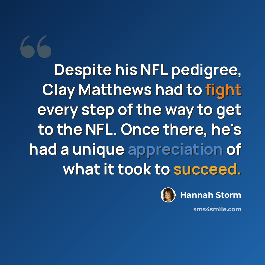 “Despite his NFL pedigree, Clay Matthews had to fight every step of the way to get to the NFL. Once there, he's had a unique appreciation of what it took to succeed.” quote by Hannah Storm