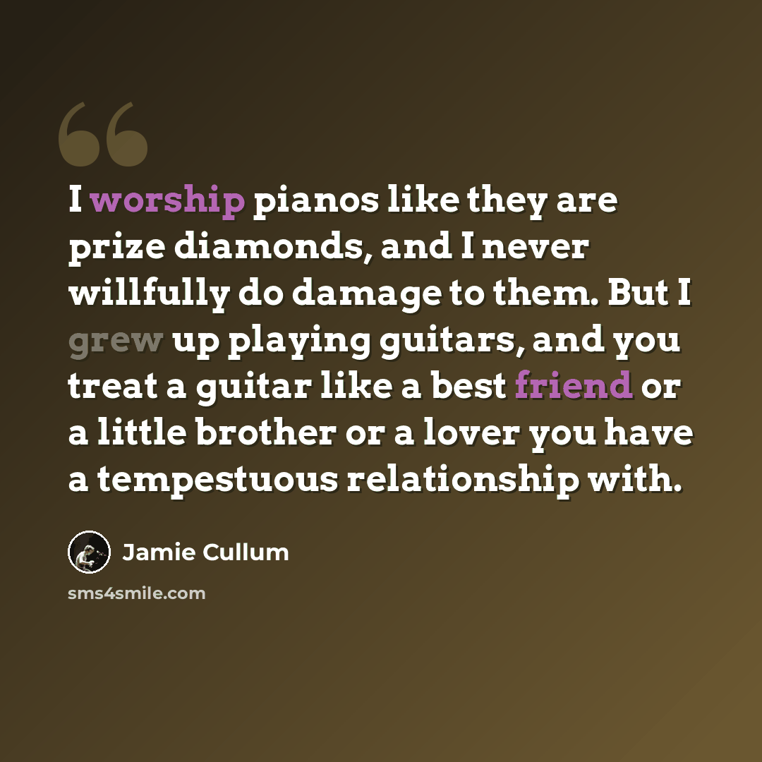 “I worship pianos like they are prize diamonds, and I never willfully do damage to them. But I grew up playing guitars, and you treat a guitar like a best friend or a little brother or a lover you have a tempestuous relationship with.” quote by Jamie Cullum