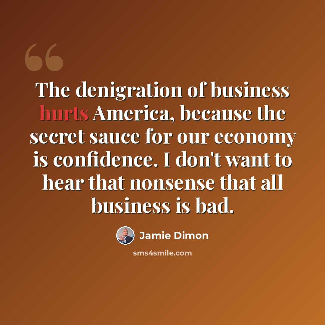 “The denigration of business hurts America, because the secret sauce for our economy is confidence. I don't want to hear that nonsense that all business is bad.” quote by Jamie Dimon