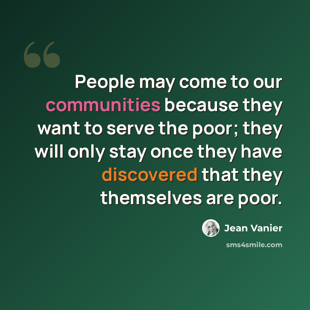 “People may come to our communities because they want to serve the poor; they will only stay once they have discovered that they themselves are poor.” quote by Jean Vanier